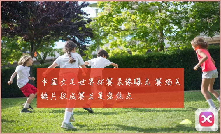 中国女足世界杯赛录像曝光 赛场关键片段成赛后复盘焦点