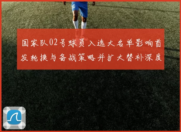 国家队02号球员入选大名单影响首发轮换与备战策略并扩大替补深度