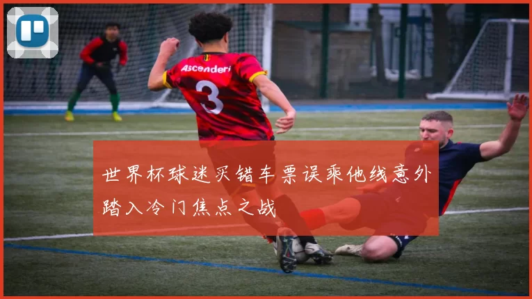 世界杯球迷买错车票误乘他线意外踏入冷门焦点之战