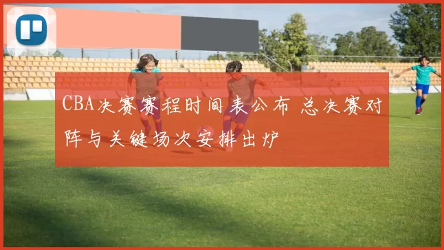 CBA决赛赛程时间表公布 总决赛对阵与关键场次安排出炉