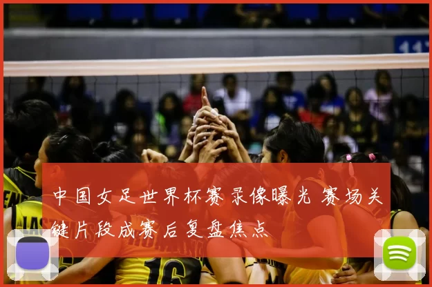 中国女足世界杯赛录像曝光 赛场关键片段成赛后复盘焦点