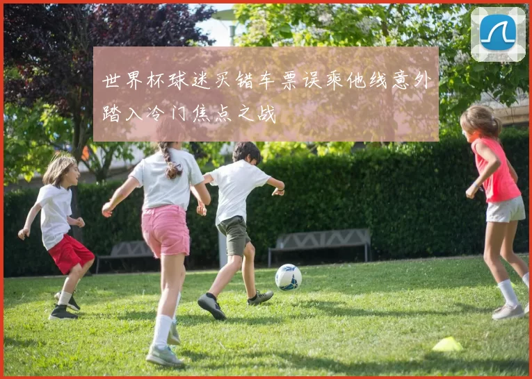 世界杯球迷买错车票误乘他线意外踏入冷门焦点之战