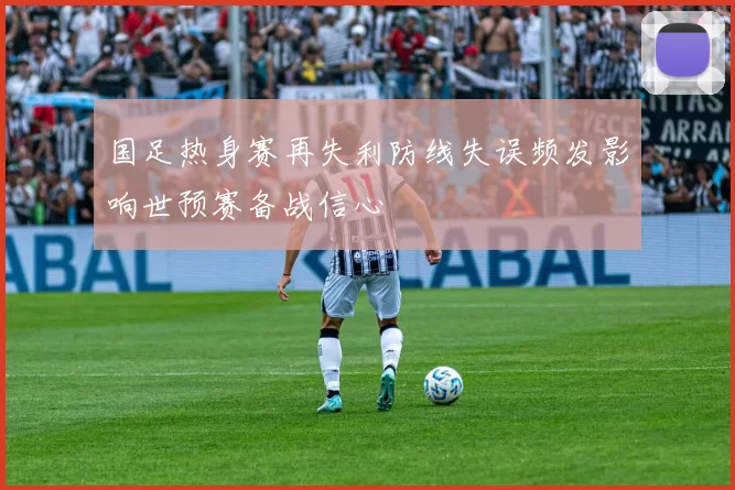 国足热身赛再失利防线失误频发影响世预赛备战信心