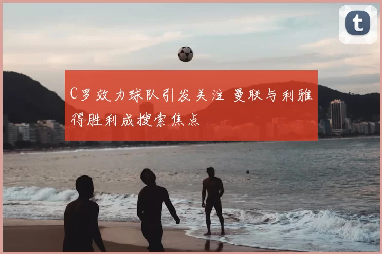 C罗效力球队引发关注 曼联与利雅得胜利成搜索焦点