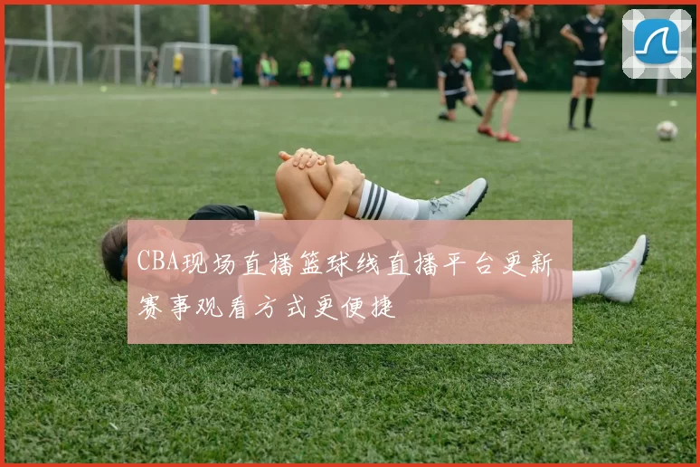 CBA现场直播篮球线直播平台更新 赛事观看方式更便捷