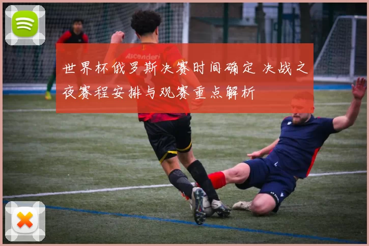 世界杯俄罗斯决赛时间确定 决战之夜赛程安排与观赛重点解析