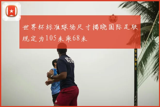 世界杯标准球场尺寸揭晓国际足联规定为105米乘68米
