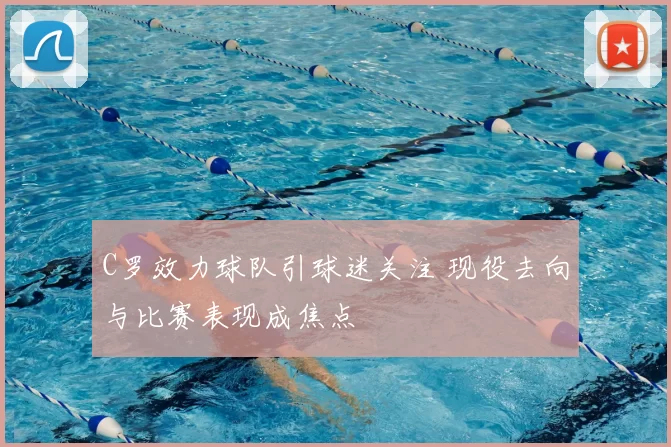 C罗效力球队引球迷关注 现役去向与比赛表现成焦点