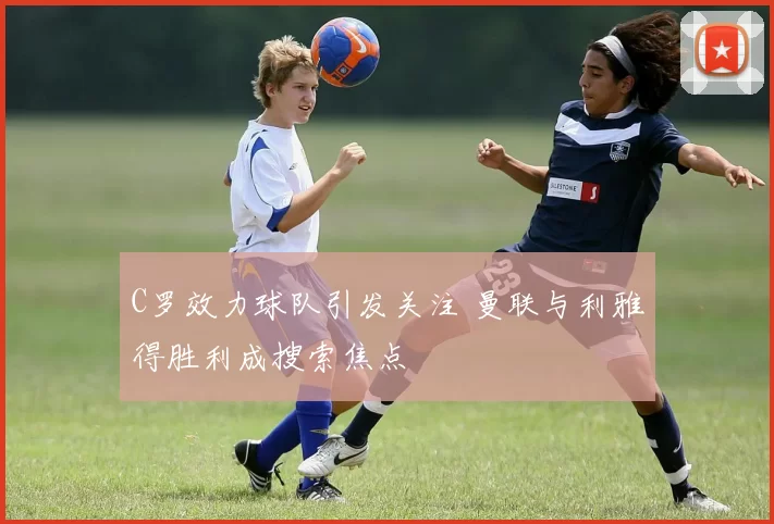 C罗效力球队引发关注 曼联与利雅得胜利成搜索焦点