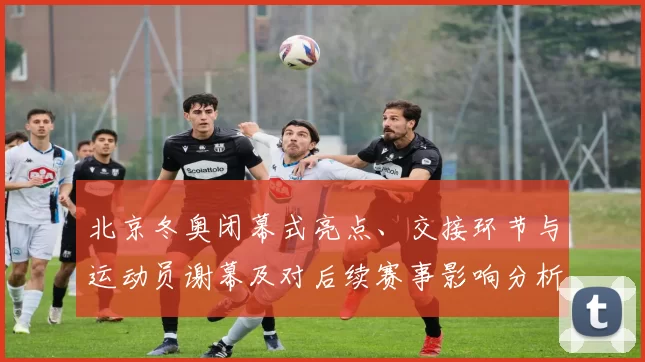 北京冬奥闭幕式亮点、交接环节与运动员谢幕及对后续赛事影响分析