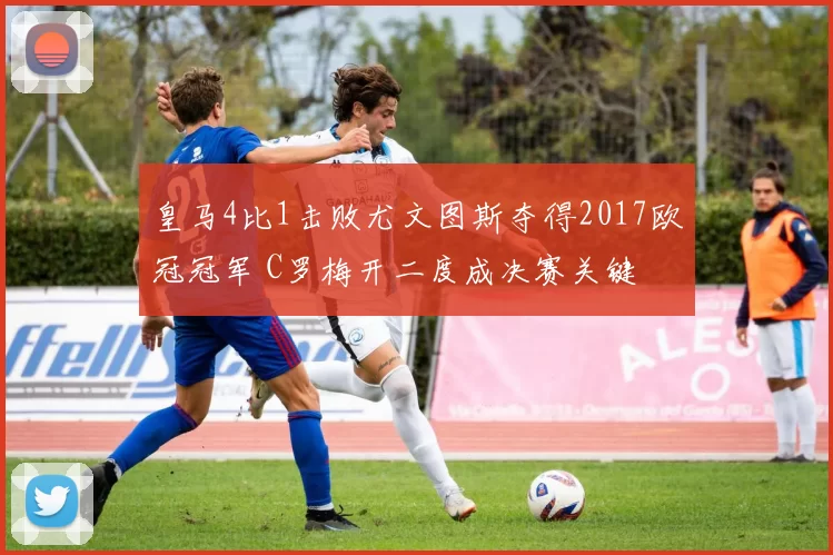 皇马4比1击败尤文图斯夺得2017欧冠冠军 C罗梅开二度成决赛关键