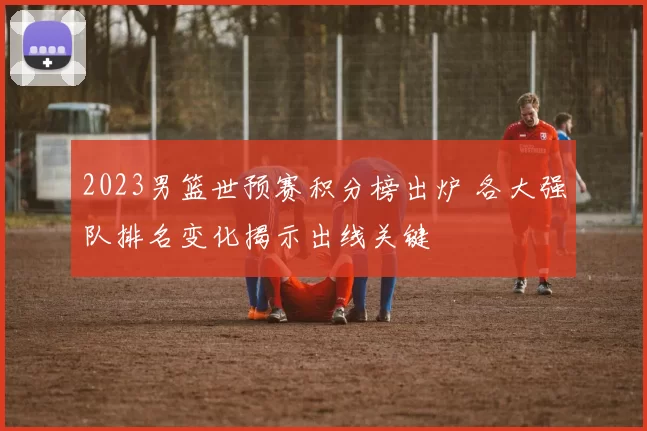 2023男篮世预赛积分榜出炉 各大强队排名变化揭示出线关键