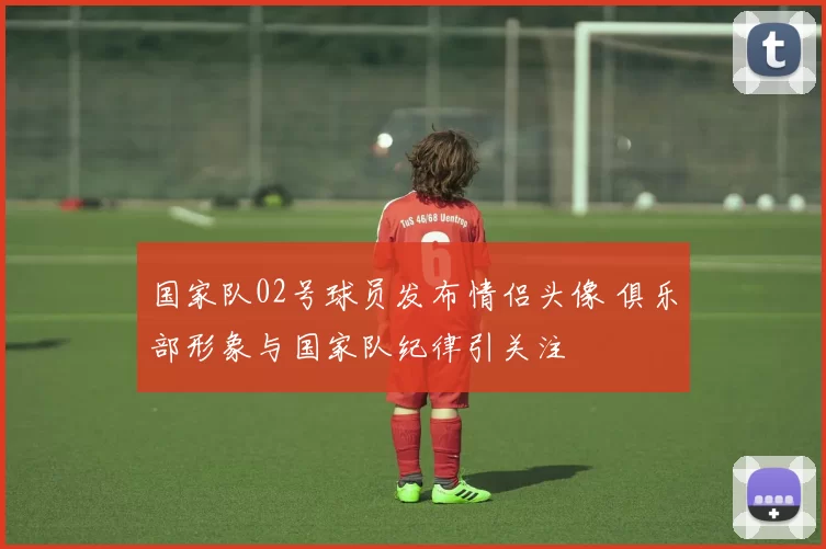 国家队02号球员发布情侣头像 俱乐部形象与国家队纪律引关注