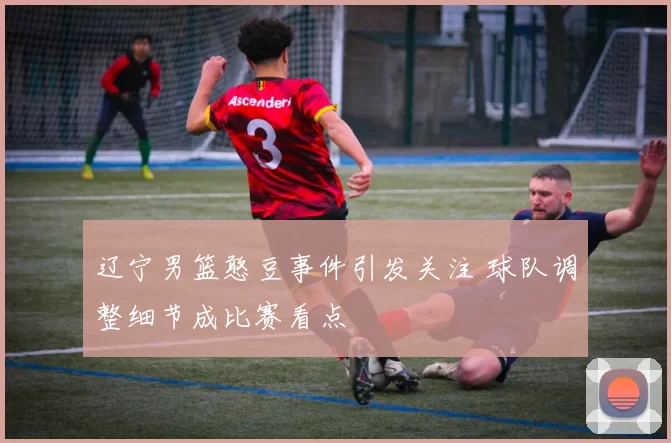 辽宁男篮憨豆事件引发关注 球队调整细节成比赛看点