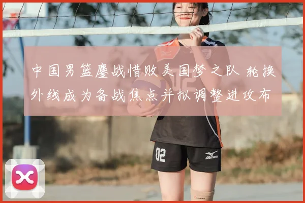 中国男篮鏖战惜败美国梦之队 轮换外线成为备战焦点并拟调整进攻布置