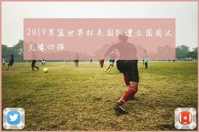 2019男篮世界杯美国队遭法国淘汰无缘四强