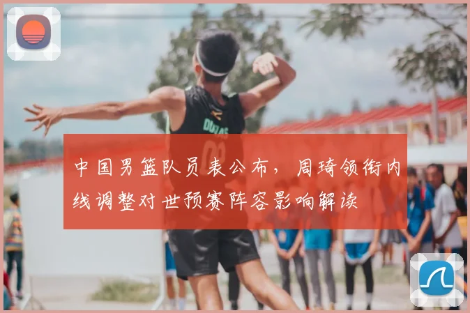 中国男篮队员表公布，周琦领衔内线调整对世预赛阵容影响解读