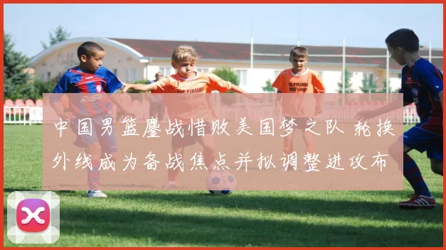 中国男篮鏖战惜败美国梦之队 轮换外线成为备战焦点并拟调整进攻布置