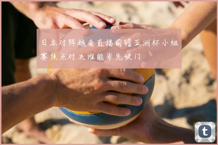 日本对阵越南直播前瞻亚洲杯小组赛焦点对决谁能率先破门