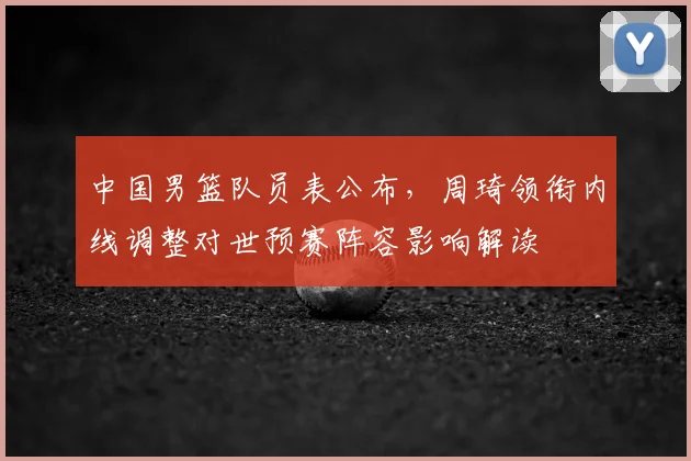 中国男篮队员表公布，周琦领衔内线调整对世预赛阵容影响解读