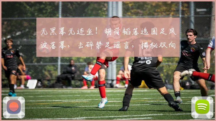 无黑幕无连坐！胡荷韬落选国足风波落幕，击碎禁足谣言，揭秘双向保护式落选真相_名单_伤病_蓉城