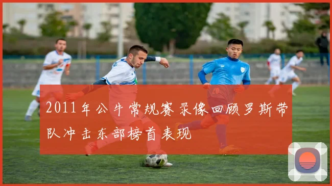 2011年公牛常规赛录像回顾罗斯带队冲击东部榜首表现